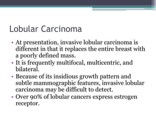 Lobular Carcinoma
• At presentation, invasive lobular carcinoma is
different in that it replaces the entire breast with
a poorly defined mass.
• It is frequently multifocal, multicentric, and
bilateral.
• Because of its insidious growth pattern and
subtle mammographic features, invasive lobular
carcinoma may be difficult to detect.
• Over 90% of lobular cancers express estrogen
receptor.
 