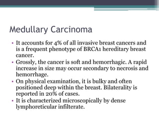 Medullary Carcinoma
• It accounts for 4% of all invasive breast cancers and
is a frequent phenotype of BRCA1 hereditary breast
cancer.
• Grossly, the cancer is soft and hemorrhagic. A rapid
increase in size may occur secondary to necrosis and
hemorrhage.
• On physical examination, it is bulky and often
positioned deep within the breast. Bilaterality is
reported in 20% of cases.
• It is characterized microscopically by dense
lymphoreticular infilterate.
 
