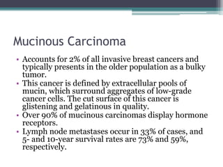 Mucinous Carcinoma
• Accounts for 2% of all invasive breast cancers and
typically presents in the older population as a bulky
tumor.
• This cancer is defined by extracellular pools of
mucin, which surround aggregates of low-grade
cancer cells. The cut surface of this cancer is
glistening and gelatinous in quality.
• Over 90% of mucinous carcinomas display hormone
receptors.
• Lymph node metastases occur in 33% of cases, and
5- and 10-year survival rates are 73% and 59%,
respectively.
 