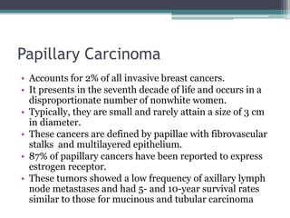 Papillary Carcinoma
• Accounts for 2% of all invasive breast cancers.
• It presents in the seventh decade of life and occurs in a
disproportionate number of nonwhite women.
• Typically, they are small and rarely attain a size of 3 cm
in diameter.
• These cancers are defined by papillae with fibrovascular
stalks and multilayered epithelium.
• 87% of papillary cancers have been reported to express
estrogen receptor.
• These tumors showed a low frequency of axillary lymph
node metastases and had 5- and 10-year survival rates
similar to those for mucinous and tubular carcinoma
 