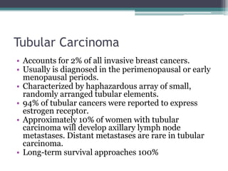 Tubular Carcinoma
• Accounts for 2% of all invasive breast cancers.
• Usually is diagnosed in the perimenopausal or early
menopausal periods.
• Characterized by haphazardous array of small,
randomly arranged tubular elements.
• 94% of tubular cancers were reported to express
estrogen receptor.
• Approximately 10% of women with tubular
carcinoma will develop axillary lymph node
metastases. Distant metastases are rare in tubular
carcinoma.
• Long-term survival approaches 100%
 
