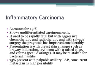 Inflammatory Carcinoma
• Accounts for <3 %
• Shows undifferentiated carcinoma cells.
• It used to be rapidly fatal but with aggressive
chemotherapy and radiotherapy and with salvage
surgery the prognosis has improved considerably
• Presentation is with breast skin changes such as
brawny induration, erythema with a raised edge,
and edema (peau d’orange). It may be mistaken for
bacterial mastitis
• 75% present with palpable axillary LAP, concurrent
metastasis is high possibility
 