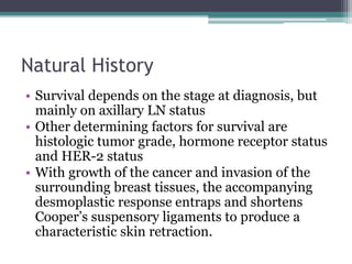 Natural History
• Survival depends on the stage at diagnosis, but
mainly on axillary LN status
• Other determining factors for survival are
histologic tumor grade, hormone receptor status
and HER-2 status
• With growth of the cancer and invasion of the
surrounding breast tissues, the accompanying
desmoplastic response entraps and shortens
Cooper’s suspensory ligaments to produce a
characteristic skin retraction.
 