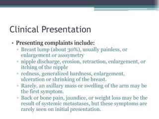 Clinical Presentation
• Presenting complaints include:
▫ Breast lump (about 30%), usually painless, or
enlargement or asssymetry
▫ nipple discharge, erosion, retraction, enlargement, or
itching of the nipple
▫ redness, generalized hardness, enlargement,
ulceration or shrinking of the breast.
▫ Rarely, an axillary mass or swelling of the arm may be
the first symptom.
▫ Back or bone pain, jaundice, or weight loss may be the
result of systemic metastases, but these symptoms are
rarely seen on initial presentation.
 