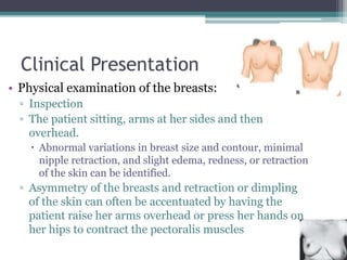 Clinical Presentation
• Physical examination of the breasts:
▫ Inspection
▫ The patient sitting, arms at her sides and then
overhead.
 Abnormal variations in breast size and contour, minimal
nipple retraction, and slight edema, redness, or retraction
of the skin can be identified.
▫ Asymmetry of the breasts and retraction or dimpling
of the skin can often be accentuated by having the
patient raise her arms overhead or press her hands on
her hips to contract the pectoralis muscles
 