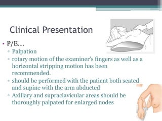 Clinical Presentation
• P/E….
▫ Palpation
▫ rotary motion of the examiner's fingers as well as a
horizontal stripping motion has been
recommended.
▫ should be performed with the patient both seated
and supine with the arm abducted
▫ Axillary and supraclavicular areas should be
thoroughly palpated for enlarged nodes
 