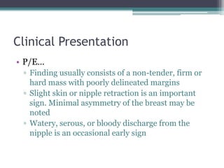 Clinical Presentation
• P/E…
▫ Finding usually consists of a non-tender, firm or
hard mass with poorly delineated margins
▫ Slight skin or nipple retraction is an important
sign. Minimal asymmetry of the breast may be
noted
▫ Watery, serous, or bloody discharge from the
nipple is an occasional early sign
 
