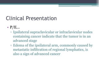 Clinical Presentation
• P/E…
▫ Ipsilateral supraclavicular or infraclavicular nodes
containing cancer indicate that the tumor is in an
advanced stage
▫ Edema of the ipsilateral arm, commonly caused by
metastatic infiltration of regional lymphatics, is
also a sign of advanced cancer
 