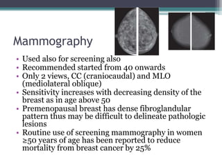Mammography
• Used also for screening also
• Recommended started from 40 onwards
• Only 2 views, CC (craniocaudal) and MLO
(mediolateral oblique)
• Sensitivity increases with decreasing density of the
breast as in age above 50
• Premenopausal breast has dense fibroglandular
pattern thus may be difficult to delineate pathologic
lesions
• Routine use of screening mammography in women
≥50 years of age has been reported to reduce
mortality from breast cancer by 25%
 