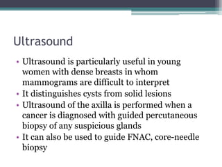 Ultrasound
• Ultrasound is particularly useful in young
women with dense breasts in whom
mammograms are difficult to interpret
• It distinguishes cysts from solid lesions
• Ultrasound of the axilla is performed when a
cancer is diagnosed with guided percutaneous
biopsy of any suspicious glands
• It can also be used to guide FNAC, core-needle
biopsy
 