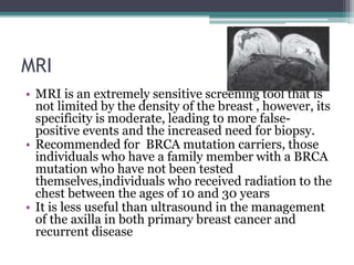 MRI
• MRI is an extremely sensitive screening tool that is
not limited by the density of the breast , however, its
specificity is moderate, leading to more false-
positive events and the increased need for biopsy.
• Recommended for BRCA mutation carriers, those
individuals who have a family member with a BRCA
mutation who have not been tested
themselves,individuals who received radiation to the
chest between the ages of 10 and 30 years
• It is less useful than ultrasound in the management
of the axilla in both primary breast cancer and
recurrent disease
 