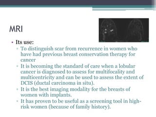MRI
• Its use:
▫ To distinguish scar from recurrence in women who
have had previous breast conservation therapy for
cancer
▫ It is becoming the standard of care when a lobular
cancer is diagnosed to assess for multifocality and
multicentricity and can be used to assess the extent of
DCIS (ductal carcinoma in situ).
▫ It is the best imaging modality for the breasts of
women with implants.
▫ It has proven to be useful as a screening tool in high-
risk women (because of family history).
 