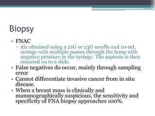 Biopsy
• FNAC
▫ itis obtained using a 21G or 23G needle and 10-mL
syringe with multiple passes through the lump with
negative pressure in the syringe. The aspirate is then
smeared on to a slide.
• False negatives do occur, mainly through sampling
error
• Cannot differentiate invasive cancer from in situ
disease.
• When a breast mass is clinically and
mammographically suspicious, the sensitivity and
specificity of FNA biopsy approaches 100%.
 