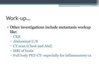Work-up…
• Other investigations include metastasis workup
like:
▫ CXR
▫ Abdominal U/S
▫ CT scan (Chest and Abd)
▫ MRI of brain
▫ Full body PET-CT- especially for inflammatory ca
 