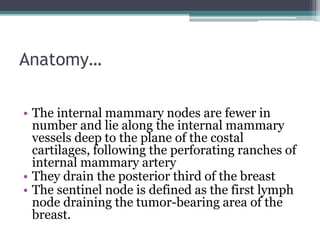 Anatomy…
• The internal mammary nodes are fewer in
number and lie along the internal mammary
vessels deep to the plane of the costal
cartilages, following the perforating ranches of
internal mammary artery
• They drain the posterior third of the breast
• The sentinel node is defined as the first lymph
node draining the tumor-bearing area of the
breast.
 