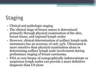 Staging
• Clinical and pathologic staging
• The clinical stage of breast cancer is determined
primarily through physical examination of the skin,
breast tissue, and regional lymph nodes
• However, clinical determination of axillary lymph node
metastases has an accuracy of only 33%. Ultrasound is
more sensitive than physical examination alone in
determining axillary lymph node involvement during
preliminary staging of breast carcinoma.
• FNA or core biopsy of sonographically indeterminate or
suspicious lymph nodes can provide a more definitive
diagnosis than US alone
 
