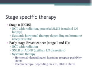 Stage specific therapy
• Stage 0 (DCIS)
▫ BCT with radiation, potential SLNB (sentinel LN
biopsy)
▫ Systemic hormonal therapy depending on hormone
receptor status
• Early stage Breast cancer (stage I and II):
▫ BCT with radiation
▫ SNLB or ALND (axillary LN dissection)
▫ Systemic therapy
 Hormonal- depending on hormone receptor positivity
status
 Chemotherapy- depending on size, HER-2 status
 