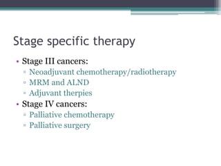 Stage specific therapy
• Stage III cancers:
▫ Neoadjuvant chemotherapy/radiotherapy
▫ MRM and ALND
▫ Adjuvant therpies
• Stage IV cancers:
▫ Palliative chemotherapy
▫ Palliative surgery
 
