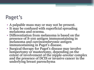 Paget’s
• A palpable mass may or may not be present.
• It may be confused with superficial spreading
melanoma and eczema.
• Differentiation from melanoma is based on the
presence of S-100 antigen immunostaining in
melanoma and carcinoembryonic antigen
immunostaining in Paget’s disease.
• Surgical therapy for Paget’s disease may involve
lumpectomy or mastectomy, depending on the
extent of involvement of the nipple-areolar complex
and the presence of DCIS or invasive cancer in the
underlying breast parenchyma
 