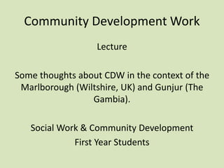 Community Development Work
Lecture
Some thoughts about CDW in the context of the
Marlborough (Wiltshire, UK) and Gunjur (The
Gambia).
Social Work & Community Development
First Year Students
 