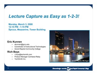 Lecture Capture as Easy as 1-2-3!
    Monday, March 3, 2008
    12:15 PM - 1:15 PM
    Spruce, Mezzanine, Tower Building




Eric Kunnen
      –   ekunnen@grcc.edu
      –   Coordinator of Instructional Technologies
      –   Grand Rapids Community College
Rich Boys
      –   r.boys@techsmith.com
      –   Product Manager Camtasia Relay
      –   TechSmith Inc.
                                                      Grand Rapids, Michigan




1