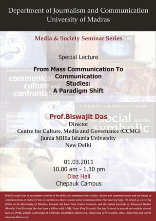 Department of Journalism and Communication
             University of Madras

                         Media & Society Seminar Series


                                             Special Lecture

                        From Mass Communication To
                              Communication
                                 Studies:
                             A Paradigm Shift



                                     Prof.Biswajit Das
                               Director
          Centre for Culture, Media and Governance (CCMG)
                    Jamia Millia Islamia University
                              New Delhi


                                            01.03.2011
                                        10.00 am - 1.30 pm
                                             Diaz Hall
                                         Chepauk Campus
Prof.Biswajit Das is an eminent scholar in the fields of communication studies, culture and communication and sociology of
communication in India. He has co-authored a three volume series Communication Processes by Sage. He served as a visiting
fellow at the University of Windsor, Canada, the East-West Centre (Hawaii), and the Indian Institute of Advanced Studies
(Shimla). Prof.Biswajit Das has been a fellow with MSH, Paris. Prof.Biswajit Das has lectured in several universities abroad
such as IPMZ, Zurich, University of Sorbonne, Heidelberg University, University of Wisconsin, Ohio University and North
Carolina University.
 