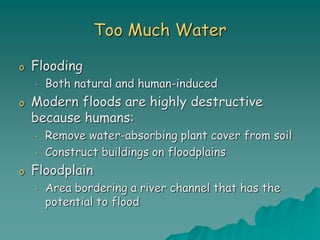 Too Much Water
o Flooding
• Both natural and human-induced
o Modern floods are highly destructive
because humans:
• Remove water-absorbing plant cover from soil
• Construct buildings on floodplains
o Floodplain
• Area bordering a river channel that has the
potential to flood
 