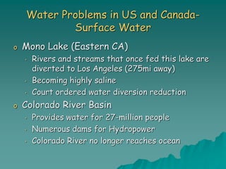 Water Problems in US and Canada-
Surface Water
o Mono Lake (Eastern CA)
• Rivers and streams that once fed this lake are
diverted to Los Angeles (275mi away)
• Becoming highly saline
• Court ordered water diversion reduction
o Colorado River Basin
• Provides water for 27-million people
• Numerous dams for Hydropower
• Colorado River no longer reaches ocean
 