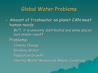 Global Water Problems
o Amount of freshwater on planet CAN meet
human needs
• BUT, it is unevenly distributed and some places
lack stable runoff
o Problems:
• Climate Change
• Drinking Water
• Population Growth
• Sharing Water Resources Among Countries
 