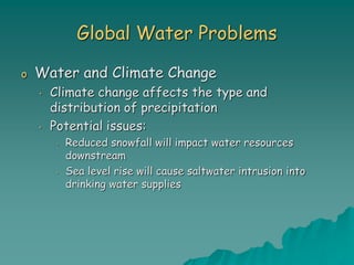 Global Water Problems
o Water and Climate Change
• Climate change affects the type and
distribution of precipitation
• Potential issues:
• Reduced snowfall will impact water resources
downstream
• Sea level rise will cause saltwater intrusion into
drinking water supplies
 