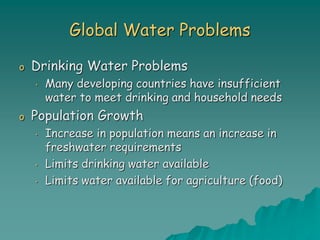 Global Water Problems
o Drinking Water Problems
• Many developing countries have insufficient
water to meet drinking and household needs
o Population Growth
• Increase in population means an increase in
freshwater requirements
• Limits drinking water available
• Limits water available for agriculture (food)
 