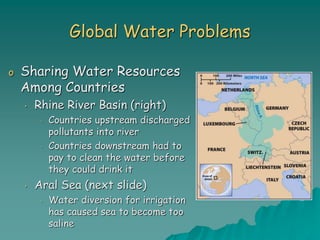 Global Water Problems
o Sharing Water Resources
Among Countries
• Rhine River Basin (right)
• Countries upstream discharged
pollutants into river
• Countries downstream had to
pay to clean the water before
they could drink it
• Aral Sea (next slide)
• Water diversion for irrigation
has caused sea to become too
saline
 