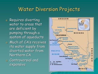 Water Diversion Projects
o Requires diverting
water to areas that
are deficient by
pumping through a
system of aqueducts
o Much of CA’s receives
its water supply from
diverted water from
Northern CA
o Controversial and
expensive
 