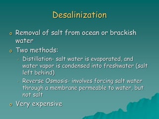 Desalinization
o Removal of salt from ocean or brackish
water
o Two methods:
• Distillation- salt water is evaporated, and
water vapor is condensed into freshwater (salt
left behind)
• Reverse Osmosis- involves forcing salt water
through a membrane permeable to water, but
not salt
o Very expensive
 
