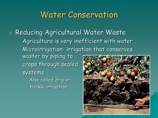 Water Conservation
o Reducing Agricultural Water Waste
• Agriculture is very inefficient with water
• Microirrigation- irrigation that conserves
waster by piping to
crops through sealed
systems
• Also called drip or
trickle irrigation
 