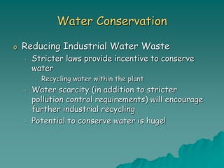 Water Conservation
o Reducing Industrial Water Waste
• Stricter laws provide incentive to conserve
water
• Recycling water within the plant
• Water scarcity (in addition to stricter
pollution control requirements) will encourage
further industrial recycling
• Potential to conserve water is huge!
 