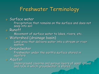 Freshwater Terminology
o Surface water
• Precipitation that remains on the surface and does not
seep into soil
o Runoff
• Movement of surface water to lakes, rivers, etc.
o Watershed (drainage basin)
• Land area that delivers water into a stream or river
system
o Groundwater
• Freshwater under the earth’s surface stored in
aquifers
o Aquifer
• Underground caverns and porous layers of sand, gravel
and rock in which groundwater is stored
 
