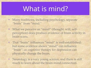 What is mind?
• Many traditions, including psychology, separate
“brain” from “mind.”
• What we perceive as “mind” (thought, will, self-
perception) does produce evidence of brain activity in
brain scans.
• That “brain” influences “mind” is well-established;
but some evidence shows “mind” can influence
“brain”; as cognitive therapy for depression can
physically change the brain.
• Neurology is a very young science, and there is still
much to learn about the brain-mind connection.
 