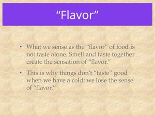 “Flavor”
• What we sense as the “flavor” of food is
not taste alone. Smell and taste together
create the sensation of “flavor.”
• This is why things don’t “taste” good
when we have a cold; we lose the sense
of “flavor.”
 