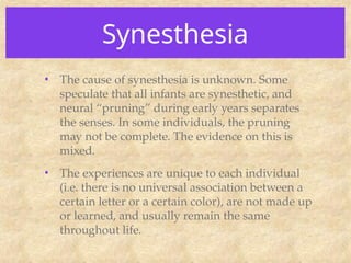 Synesthesia
• The cause of synesthesia is unknown. Some
speculate that all infants are synesthetic, and
neural “pruning” during early years separates
the senses. In some individuals, the pruning
may not be complete. The evidence on this is
mixed.
• The experiences are unique to each individual
(i.e. there is no universal association between a
certain letter or a certain color), are not made up
or learned, and usually remain the same
throughout life.
 