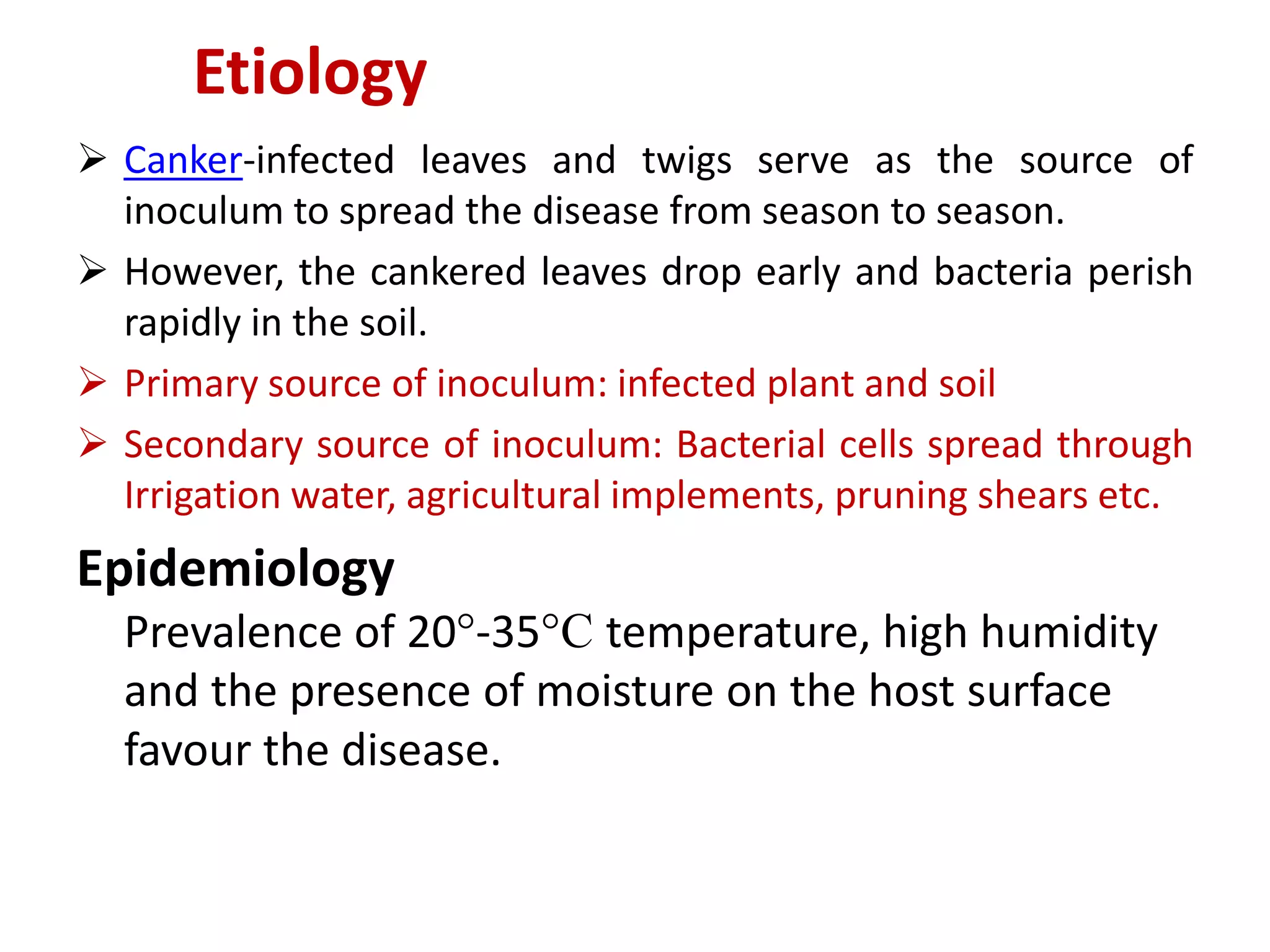  Canker-infected leaves and twigs serve as the source of
inoculum to spread the disease from season to season.
 However, the cankered leaves drop early and bacteria perish
rapidly in the soil.
 Primary source of inoculum: infected plant and soil
 Secondary source of inoculum: Bacterial cells spread through
Irrigation water, agricultural implements, pruning shears etc.
Epidemiology
Prevalence of 20°-35°C temperature, high humidity
and the presence of moisture on the host surface
favour the disease.
Etiology
 