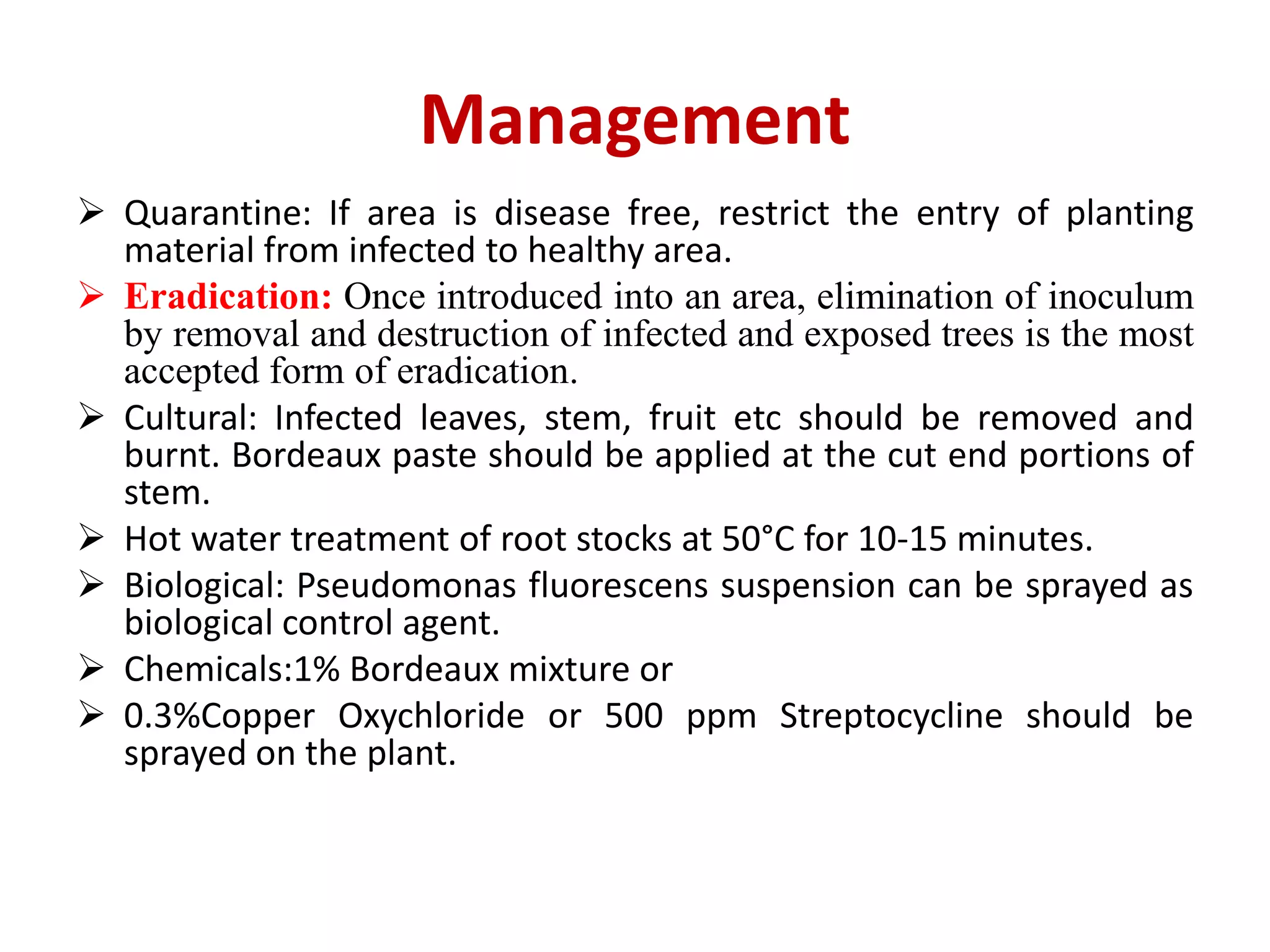 Management
 Quarantine: If area is disease free, restrict the entry of planting
material from infected to healthy area.
 Eradication: Once introduced into an area, elimination of inoculum
by removal and destruction of infected and exposed trees is the most
accepted form of eradication.
 Cultural: Infected leaves, stem, fruit etc should be removed and
burnt. Bordeaux paste should be applied at the cut end portions of
stem.
 Hot water treatment of root stocks at 50°C for 10-15 minutes.
 Biological: Pseudomonas fluorescens suspension can be sprayed as
biological control agent.
 Chemicals:1% Bordeaux mixture or
 0.3%Copper Oxychloride or 500 ppm Streptocycline should be
sprayed on the plant.
 