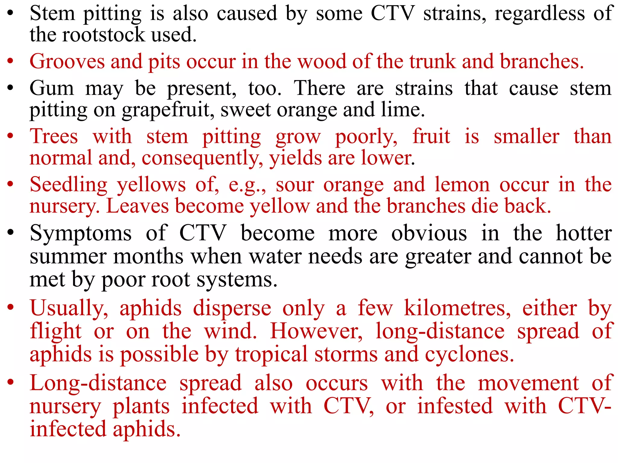 • Stem pitting is also caused by some CTV strains, regardless of
the rootstock used.
• Grooves and pits occur in the wood of the trunk and branches.
• Gum may be present, too. There are strains that cause stem
pitting on grapefruit, sweet orange and lime.
• Trees with stem pitting grow poorly, fruit is smaller than
normal and, consequently, yields are lower.
• Seedling yellows of, e.g., sour orange and lemon occur in the
nursery. Leaves become yellow and the branches die back.
• Symptoms of CTV become more obvious in the hotter
summer months when water needs are greater and cannot be
met by poor root systems.
• Usually, aphids disperse only a few kilometres, either by
flight or on the wind. However, long-distance spread of
aphids is possible by tropical storms and cyclones.
• Long-distance spread also occurs with the movement of
nursery plants infected with CTV, or infested with CTV-
infected aphids.
 