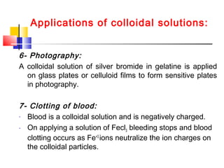 Applications of colloidal solutions:
6- Photography:
A colloidal solution of silver bromide in gelatine is applied
on glass plates or celluloid films to form sensitive plates
in photography.
7- Clotting of blood:
- Blood is a colloidal solution and is negatively charged.
- On applying a solution of Fecl3 bleeding stops and blood
clotting occurs as Fe+3
ions neutralize the ion charges on
the colloidal particles.
 