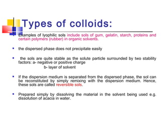 Types of colloids:
 Examples of lyophilic sols include sols of gum, gelatin, starch, proteins and
certain polymers (rubber) in organic solvents.
 the dispersed phase does not precipitate easily
 the sols are quite stable as the solute particle surrounded by two stability
factors: a- negative or positive charge
b- layer of solvent
 If the dispersion medium is separated from the dispersed phase, the sol can
be reconstituted by simply remixing with the dispersion medium. Hence,
these sols are called reversible sols.
 Prepared simply by dissolving the material in the solvent being used e.g.
dissolution of acacia in water.
 
