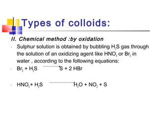 Types of colloids:
II. Chemical method :by oxidation
- Sulphur solution is obtained by bubbling H2S gas through
the solution of an oxidizing agent like HNO3 or Br2 in
water , according to the following equations:
- Br2 + H2S S + 2 HBr
- HNO3 + H2S H2O + NO2 + S
 