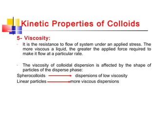 Kinetic Properties of Colloids
5- Viscosity:
- It is the resistance to flow of system under an applied stress. The
more viscous a liquid, the greater the applied force required to
make it flow at a particular rate.
- The viscosity of colloidal dispersion is affected by the shape of
particles of the disperse phase:
Spherocolloids dispersions of low viscosity
Linear particles more viscous dispersions
 