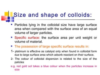Size and shape of colloids:
 Particles lying in the colloidal size have large surface
area when compared with the surface area of an equal
volume of larger particles.
 Specific surface: the surface area per unit weight or
volume of material.
 The possession of large specific surface results in:
1- platinium is effective as catalyst only when found in colloidal form
due to large surface area which adsorb reactant on their surface.
2- The colour of colloidal dispersion is related to the size of the
paticles
e.g. red gold sol takes a blue colour when the particles increase in
size
 