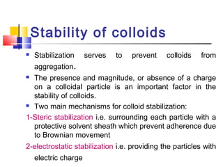 Stability of colloids
 Stabilization serves to prevent colloids from
aggregation.
 The presence and magnitude, or absence of a charge
on a colloidal particle is an important factor in the
stability of colloids.
 Two main mechanisms for colloid stabilization:
1-Steric stabilization i.e. surrounding each particle with a
protective solvent sheath which prevent adherence due
to Brownian movement
2-electrostatic stabilization i.e. providing the particles with
electric charge
 