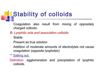 Stability of colloids
- Coagulation also result from mixing of oppositely
charged colloids.
B- Lyophilic sols and association colloids:
- Stable
- Present as true solution
- Addition of moderate amounts of electrolytes not cause
coagulation (opposite lyophobic)
** Salting out:
Definition: agglomeration and precipitation of lyophilic
colloids.
 